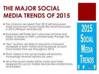 THE MAJOR SOCIAL
MEDIA TRENDS OF 2015
 The chances are great that 2015 will bring even
more anonymous social media like those launched
in 2014 (Whisper and Secret).
 Businesses will finally get it and stop pitching and
begin to relate to their customer base through the
social networks.
 “Buy” buttons are likely to become a frequent
faceplate in both Twitter and Facebook as both
have tested their use throughout 2014.
 Short videos in the social media will become
increasingly favored options by users.
 All of the social media will be more and more
designed for use on mobile devices like smartphones
and tablets.
 