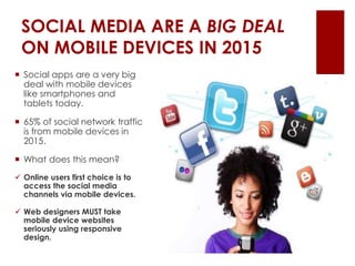 SOCIAL MEDIA ARE A BIG DEAL
ON MOBILE DEVICES IN 2015
 Social apps are a very big
deal with mobile devices
like smartphones and
tablets today.
 65% of social network traffic
is from mobile devices in
2015.
 What does this mean?
 Online users first choice is to
access the social media
channels via mobile devices.
 Web designers MUST take
mobile device websites
seriously using responsive
design.
 