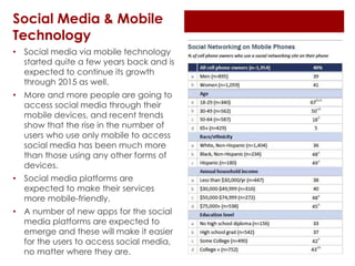 Social Media & Mobile
Technology
• Social media via mobile technology
started quite a few years back and is
expected to continue its growth
through 2015 as well.
• More and more people are going to
access social media through their
mobile devices, and recent trends
show that the rise in the number of
users who use only mobile to access
social media has been much more
than those using any other forms of
devices.
• Social media platforms are
expected to make their services
more mobile-friendly.
• A number of new apps for the social
media platforms are expected to
emerge and these will make it easier
for the users to access social media,
no matter where they are.
 