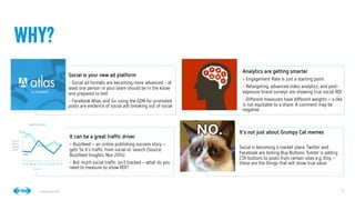 12
12
Conﬁdential © 2014
Social is your new ad platform
- Social ad formats are becoming more advanced - at
least one person in your team should be in the know
and prepared to test
- Facebook Atlas, and G+ using the GDN for promoted
posts are evidence of social ads breaking out of social
Analytics are getting smarter
- Engagement Rate is just a starting point
- Retargeting, advanced video analytics, and post-
exposure brand surveys are showing true social ROI
- Different measures have different weights–a like
is not equitable to a share. A comment may be
negative
It can be a great trafﬁc driver
- Buzzfeed–an online publishing success story–
gets 5x it’s trafﬁc from social vs. search (Source:
Buzzfeed Insights, Nov 2014)
- But much social trafﬁc isn’t tracked–what do you
need to measure to show ROI?
It’s not just about Grumpy Cat memes

Social is becoming a market place:Twitter and
Facebook are testing Buy Buttons,Tumblr is adding
CTA buttons to posts from certain sites e.g. Etsy–
these are the things that will show true value
Why?
 