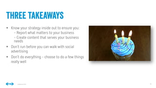 14
14
Conﬁdential © 2014
§  Know your strategy inside out to ensure you: 
- Report what matters to your business
- Create content that serves your business
needs
§  Don’t run before you can walk with social
advertising
§  Don’t do everything - choose to do a few things
really well
three takeaways
 