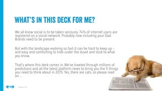 2
2
Conﬁdential © 2014
What’s in this deck for me?
We all know social is to be taken seriously. 74% of internet users are
registered on a social network. Probably now including your Dad.
Brands need to be present.
But with the landscape evolving so fast it can be hard to keep up -
and easy and comforting to hide under the duvet and stick to what
you know.  
That’s where this deck comes in. We’ve trawled through millions of
predictions and all the latest platform news to bring you the 5 things
you need to think about in 2015. Yes, there are cats, so please read
on…
 