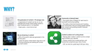 22
22
Conﬁdential © 2014
One good piece of content = 10 average ones
- A good piece of content can be cut, re-cut,
extended and reused. Great quality content is
what Facebook wants in its newsfeed
- Fewer posts = more time to test
Community is (almost) dead
- The original idea of ‘Always On’ went hand in
hand with community building
- The reality is that most brands aren’t building
true communities, they are pulling people towards
their content and providing another Customer
Service channel
We are drowning in content
- 90% of the world’s data was generated in the
last two years.
- Create disruptive content which stops the scroll
- Pinning, promoting and seeding will surface
your best content
Content curation isn’t a dirty phrase
- Sharing other creators’ content can be a simple
way to bolster your calendar
- Choose content from trusted partners, and
brands that compliment your tone of voice
- UGC can also be a great way to tell your story
Why?
 