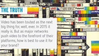 26
26
Conﬁdential © 2014
The truth
Video has been touted as the next
big thing for, well, ever. In 2015 it
really is. But as major networks
push video to the forefront of their
platforms, how is best to use it for
your brand?
 
