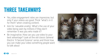 29
29
Conﬁdential © 2014
§  Yes, video engagement rates are impressive, but
only if your videos are good.Think “what’s in it
for them”when creating content.
§  Aim for ‘valuable virality’. What’s the use of your
video being seen by millions if they don’t
remember it was you who made it?
§  Be imaginative. How can you use video to your
best advantage? Look at the old classic General
Electric ‘6 Second Science’ series and think how
you can make your video something people want
to talk about
three takeaways
 