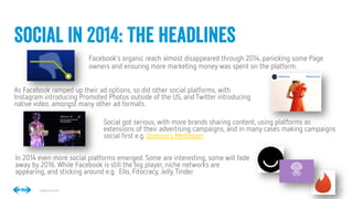 3
3
Conﬁdential © 2014
Facebook’s organic reach almost disappeared through 2014, panicking some Page
owners and ensuring more marketing money was spent on the platform.
Social in 2014: The headlines
As Facebook ramped up their ad options, so did other social platforms, with
Instagram introducing Promoted Photos outside of the US, and Twitter introducing
native video, amongst many other ad formats.
Social got serious, with more brands sharing content, using platforms as
extensions of their advertising campaigns, and in many cases making campaigns
social ﬁrst e.g. Domino’s Meltdown
In 2014 even more social platforms emerged. Some are interesting, some will fade
away by 2016. While Facebook is still the big player, niche networks are
appearing, and sticking around e.g. Ello, Fitocracy, Jelly,Tinder
 
