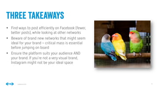 9
9
Conﬁdential © 2014
§  Find ways to post efﬁciently on Facebook (fewer,
better posts), while looking at other networks
§  Beware of brand new networks that might seem
ideal for your brand–critical mass is essential
before jumping on board
§  Ensure the platform suits your audience AND
your brand. If you’re not a very visual brand,
Instagram might not be your ideal space
three takeaways
 