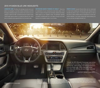 “Overall, the 2015 (Hyundai Sonata) gets some serious 
improvements in styling, ride quality, interior room, 
and steering, while gaining a bit more responsiveness 
across the model range. With a base price set just 
below that of the 2014 car, the new Sonata represents 
good value too.” 
– MOTOR TREND, June 2014 
2015 HYUNDAI BLUE LINK HIGHLIGHTS 
CONNECTED CARE This Blue Link package ensures you’re not 
alone in an emergency. Automatic Collision Notification and SOS 
Emergency Assistance report your position and connect you to an 
operator in a flash 24/7/365.1 Connected Care also includes monthly 
vehicle health reports (online or by email) and Service Link, which 
lets you schedule service appointments from the driver’s seat. 
DESTINATION SEARCH POWERED BY GOOGLE™ Searching 
for destinations of your choosing has never been easier. At the 
press of a button or through voice commands, address and contact 
details appear on your navigation screen. The destination searches 
you perform via MyHyundai.com or your Blue Link app can be sent 
directly to the navigation system in your Sonata. 
REMOTE ACCESS Sonata’s Remote Start can be customized 
to match driver preferences. Remote Start with Climate Control 
includes the option to set a 1-10 minute engine timer, as well as 
the option to select a desired cabin air temperature or set the rear-window 
defroster. If your plans change after remote-starting your 
car, you can stop the engine remotely, too.2 
SONATA LIMITED 2.0T in Gray Leather 
1 Blue Link agents will contact existing emergency service responders. Only use Blue Link and corresponding devices when it is safe to do so. Blue Link Connected Care 
includes 1 year of the Blue Link Connected Care Package and requires an active Blue Link subscription. One year term starts from the new vehicle date of first use and is 
available for new vehicle purchases and leases based upon terms and conditions on the Blue Link subscription enrollment pages. Cellular and GPS coverage is required. 
2 Remote Vehicle Start is only available for push-button start equipped vehicles with an automatic transmission. Not available on all models. Remote Climate Control available 
on navigation-equipped models with fully automatic temperature control. 
 
