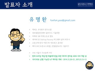 발표자 소개
유 명 환 funfun.yoo@gmail.com
• 엑세스 주식회사 연구소장
• 정부통합전산센터 클라우드 기술위원
• 미래부 SW 마에스트로 멘토
• 네이버 D2 Startup Factory 하드웨어 분야 파트너
• 오픈스택 한국 커뮤니티 네트워크 분과장
• 페이스북 [오픈소스포럼], [만물상(IoT)] 그룹지기
• 주로 서울시 구로동에 서식
• 현재 모바일 게임/앱 에뮬레이션을 위한 데이터 센터용 ARM 서버 개발 중
• 국내 최초 납땜 가능한 IoT 해커톤 개최 : 2014.12.20~21, 2015.9.12~13
 