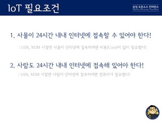 IoT 필요조건
1. 사물이 24시간 내내 인터넷에 접속할 수 있어야 한다!
: USN, M2M 시절엔 사물이 인터넷에 접속하려면 비용(Cost)이 많이 필요했다!
2. 사람도 24시간 내내 인터넷에 접속해 있어야 한다!
: USN, M2M 시절엔 사람이 인터넷에 접속하려면 컴퓨터가 필요했다!
 
