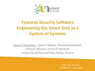 Towards Security Software
Engineering the Smart Grid as a
System of Systems
Vanea Chiprianov, Laurent Gallon, Khouloud Salameh,
Manuel Munier, Jamal El Hachem
University of Pau and Pays Adour, France
SoSE, San Antonio,
Monday 18th
May 2015
 
