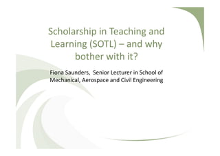 Scholarship in Teaching and
Learning (SOTL) – and why
bother with it?
Fiona Saunders, Senior Lecturer in School of
Mechanical, Aerospace and Civil Engineering
Email: fiona.saunders@manchester.ac.uk
Twitter @FionaCSaunders
Bland Tomkinson, Visiting Lecturer in School of
Mechanical, Aerospace and Civil Engineering
Email: c.tomkinson@manchester.ac.uk
 
