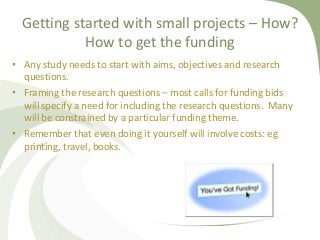 Getting started with small projects – How?
How to get the funding
• Any study needs to start with aims, objectives and res...