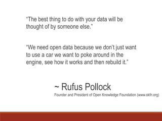 “The best thing to do with your data will be
thought of by someone else.”
“We need open data because we don’t just want
to use a car we want to poke around in the
engine, see how it works and then rebuild it.”
~ Rufus Pollock
Founder and President of Open Knowledge Foundation (www.okfn.org)
 