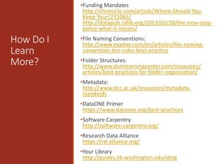How Do I
Learn
More?
•Funding Mandates
http://chronicle.com/article/Where-Should-You-
Keep-Your/231065/
http://datapub.cdlib.org/2013/02/28/the-new-ostp-
policy-what-it-means/
•File Naming Conventions:
http://www.exadox.com/en/articles/file-naming-
convention-ten-rules-best-practice
•Folder Structures:
http://www.damlearningcenter.com/resources/
articles/best-practices-for-folder-organization/
•Metadata:
http://www.dcc.ac.uk/resources/metadata-
standards
•DataONE Primer
https://www.dataone.org/best-practices
•Software Carpentry
http://software-carpentry.org/
•Research Data Alliance
https://rd-alliance.org/
•Your Library
http://guides.lib.washington.edu/dmg
 