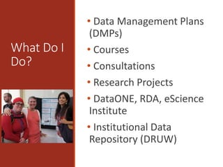 What Do I
Do?
• Data Management Plans
(DMPs)
• Courses
• Consultations
• Research Projects
• DataONE, RDA, eScience
Institute
• Institutional Data
Repository (DRUW)
 