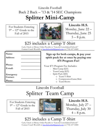 Lincoln Football
Back 2 Back – ’13 & ’14 SEC Champions
Splitter Mini-Camp
$25 includes a Camp T-Shirt
Cash, Check or Money Order Payable to “Lincoln Consolidated Schools”
Contact Coach Westfall at lincolnfootball@gmail.com or (734) 657-8480
Lincoln Football
Splitter Team Camp
$25 includes a Camp T-Shirt
Cash, Check or Money Order Payable to “Lincoln Consolidated Schools”
Contact Coach Westfall at lincolnfootball@gmail.com or (734) 657-8480
Name:
Address:
Phone:
E-mail:
Emergency
Contact:
Phone:
For Students Entering
9th
– 12th
Grade in the
Fall of 2015
Lincoln H.S.
Monday, June 22 –
Thursday, June 25
5 – 8 p.m.
Sign up for both camps, & pay your
spirit pack fee at once by paying one
$75 Program Fee!
Your $75 Program Fee Includes:
- Mini-Camp ($25)
- Team Camp ($25)
- Spirit Pack ($40)
o Team T-Shirt
o Compression Game Shirt
o Team Shorts
For Students Entering
9th
– 12th
Grade in the
Fall of 2015
Lincoln H.S.
Monday, July 27 –
Thursday, July 30
4 – 8 p.m.
 