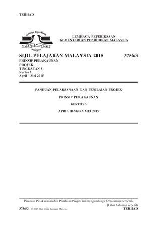 TERHAD 1 3756/3
[Lihat halaman sebelah
3756/3 © 2015 Hak Cipta Kerajaan Malaysia TERHAD
LEMBAGA PEPERIKSAAN
KEMENTERIAN PENDIDIKAN MALAYSIA
SIJIL PELAJARAN MALAYSIA 2015 3756/3
PRINSIP PERAKAUNAN
PROJEK
TINGKATAN 5
Kertas 3
April – Mei 2015
PANDUAN PELAKSANAAN DAN PENILAIAN PROJEK
PRINSIP PERAKAUNAN
KERTAS 3
APRIL HINGGA MEI 2015
Panduan Pelaksanaan dan Penilaian Projek ini mengandungi 32 halaman bercetak.
 