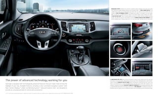 1 2
3 4
5 6
Sportage is equipped with technologically advanced features that just might make driving the
highlight of your day. Available features, including a voice-command navigation system* with
Rear-Camera Display,3
* a Back-Up Warning System,3
* and push-button start,* are designed to
provide an unsurpassed level of control and convenience.
3, 4, 5, 6, * See Features and Specifications pages for availability and endnotes. Not all optional features are available on all trims. Images shown for illustration only. EX WITH PREMIUM PACKAGE SHOWN.
The power of advanced technology working for you
5. USB/AUXILIARY MP3 JACKS Now you have the freedom to listen to your favorite tunes from your own
music library. An accessory cable, sold separately, integrates your iPod®
mobile digital device5
with the audio-
system controls. 6. SIRIUSXM®
SATELLITE RADIO4
Enjoy 150 channels of commercial-free music, sports, and
news in your Kia during your 3-month SiriusXM All Access trial, which also includes 160+ channels on your
computer, smartphone, and tablet. BLUETOOTH ®
WIRELESS TECHNOLOGY6
Enjoy streaming audio when using
a compatible Bluetooth®
wireless technology-enabled device. TRIP COMPUTER* An available trip computer is
designed to give you instant access to valuable information such as fuel efficiency and remaining fuel range.
NAVIGATION SYSTEM* Available voice-command navigation includes a brilliant 7-inch color touch screen
and continuously updated highway conditions from SiriusXM Traffic.4
* 1. REAR-CAMERA DISPLAY3
* This
available feature helps you see things behind your vehicle that you might not see by looking over your
shoulder. 2. BACK-UP WARNING SYSTEM3
* An available sonar system is concealed in the rear bumper.
When you back up, an audible warning is given if the system detects objects behind your vehicle.
3. PUSH-BUTTON START* Start or stop the engine at the push of a button with the available Smart Key
remote, even with the key fob in your pocket or purse. 4. POWER-FOLDING OUTSIDE MIRRORS* Easily
fold the available power-folding outside mirrors in or out using a door-mounted control or the key fob.
 