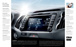 It’s nice
to be well
connected
ADVANCED VOICE RECOGNITION*
UVO eServices’1
* advanced voice-
recognition technology lets you conven-
iently manage your music and enjoy
hands-free1
use of your phone — with
simple, intuitive verbal commands.
MY POINTS OF INTEREST*
UVO eServices1
* allows you to use a
web-enabled computer to send locations
that you find on Google Maps™11
mapping
service to the navigation system for
route guidance.
PARKING MINDER12
*
Parking Minder can record your vehicle’s
location whenever you park. Then you
can use your compatible smartphone7
to help find your car. It also lets you
take pictures of the surrounding area
for reference, write a reminder note, or
set an alarm if you’re parked at a meter.
911 CONNECT8
*
In the event that an airbag is deployed,
911 Connect automatically initiates a
call to emergency services. In some
circumstances, UVO eServices1
* can
also transmit your vehicle’s location to
the emergency-services operator.
ENHANCED ROADSIDE ASSIST9
*
You can call for roadside assistance by
touching an icon on the smartphone7
app1
screen. UVO eServices1
* then sends
your location to the Call Center and
connects you to an operator.
VEHICLE DIAGNOSTICS10
*
Vehicle Diagnostics automatically triggers
checks if the system detects a critical
powertrain issue, alerting you to schedule
an appointment or request roadside
assistance. You may perform a diagnostics
check at any time or schedule checks on
a regular basis.
UVO eSERVICES* APP1
An available free app allows you to
integrate your compatible smartphone7
with your vehicle — and make the most
of UVO eServices.1
* This app can be
downloaded at the App StoreSM13
and
Google Play™ Store.11
MY CAR ZONE*
My Car Zone provides Curfew, Speed
and Geo Fence alerts based on your
targeted presets. You may also use
the touch screen to check the driving
history of preset violations for curfew
time, speed limit, or geographical
radius parameters.
eSERVICES1
GUIDE*
To learn more about UVO eServices’1
*
features, you may access an automated
user manual by using the touch screen
on the vehicle.
VOICE-COMMAND NAVIGATION*
The available voice-command
navigation system has a vivid 7-inch
color screen and delivers continuously
updated highway conditions from
SiriusXM Traffic.4
MYUVO.COM WEB/MOBILE*
MyUVO.com lets you check Vehicle
Diagnostics10
and schedule
appointments with your preferred
or nearby Kia retailer using your
home computer or mobile device.
	 — short for “your voice.” Sportage is available with the innovative UVO
eServices1
* Infotainment System with voice-command navigation.* It provides
you with an easy, hands-free1
way to connect to your vehicle by seamlessly
integrating your compatible smartphone7
with your Sportage. UVO eServices1
*
also lets you stream music and gives you a digital library to store your favorite songs.
Its many advanced capabilities include the ability to connect with 911 Connect8
* or
Enhanced Roadside Assist,9
* and monitor maintenance requirements with Vehicle
Diagnostics.10
* Additionally, there are no subscription fees1
to enjoy all these benefits.
1, 4, 7, 8, 9, 10, 11, 12, 13, * See Features and Specifications pages for availability and endnotes. Not all optional features are available on all trims.
Actual component appearance may vary. UVO eSERVICES INFOTAINMENT SYSTEM WITH VOICE-COMMAND NAVIGATION SHOWN.
 