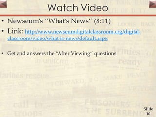 Watch Video
• Newseum’s “What’s News” (8:11)
• Link: http://www.newseumdigitalclassroom.org/digital-
classroom/video/what-is-news/default.aspx
• Get and answers the “After Viewing” questions.
Slide
10
 