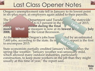 Last Class Opener Notes
Oregon's unemployment rate fell in January to its lowest point
in six-plus years, as employers again added to their payrolls.
The Employment Department said Tuesday that the statewide
jobless level dropped to 6.3 percent in the first month of 2015,
compared to 6.7 percent during the final
month of 2014. The measure is now at its lowest level since July
2008, shortly before the Great Recession.
At the same time, Oregon's jobs base expanded by an estimated
7,600 jobs, according to the state. Its new hiring report is the first
to encompass 2015.
State economists partially credited January's hiring influx the
spring-like weather. "January weather was unusually mild,
which allowed many outdoor industries, particularly
construction, to keep more workers on the job than they might
usually at this time of year," the report said.
Slide
101
What
 