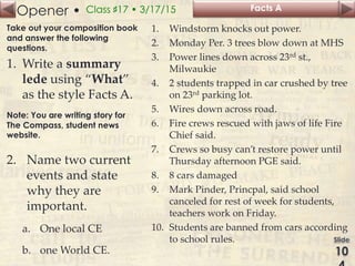 Opener • Class ♯17 • 3/17/15
Take out your composition book
and answer the following
questions.
1. Write a summary
lede using “What”
as the style Facts A.
Note: You are writing story for
The Compass, student news
website.
2. Name two current
events and state
why they are
important.
a. One local CE
b. one World CE.
Facts A
1. Windstorm knocks out power.
2. Monday Per. 3 trees blow down at MHS
3. Power lines down across 23rd st.,
Milwaukie
4. 2 students trapped in car crushed by tree
on 23rd parking lot.
5. Wires down across road.
6. Fire crews rescued with jaws of life Fire
Chief said.
7. Crews so busy can’t restore power until
Thursday afternoon PGE said.
8. 8 cars damaged
9. Mark Pinder, Princpal, said school
canceled for rest of week for students,
teachers work on Friday.
10. Students are banned from cars according
to school rules.
 
