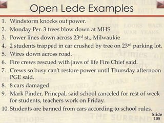 Open Lede Examples
1. Windstorm knocks out power.
2. Monday Per. 3 trees blow down at MHS
3. Power lines down across 23rd st., Milwaukie
4. 2 students trapped in car crushed by tree on 23rd parking lot.
5. Wires down across road.
6. Fire crews rescued with jaws of life Fire Chief said.
7. Crews so busy can’t restore power until Thursday afternoon
PGE said.
8. 8 cars damaged
9. Mark Pinder, Princpal, said school canceled for rest of week
for students, teachers work on Friday.
10. Students are banned from cars according to school rules.
Slide
105
 