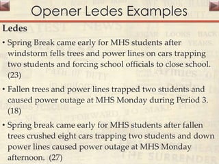Opener Ledes Examples
Ledes
• Spring Break came early for MHS students after
windstorm fells trees and power lines on cars trapping
two students and forcing school officials to close school.
(23)
• Fallen trees and power lines trapped two students and
caused power outage at MHS Monday during Period 3.
(18)
• Spring break came early for MHS students after fallen
trees crushed eight cars trapping two students and down
power lines caused power outage at MHS Monday
afternoon. (27)
 