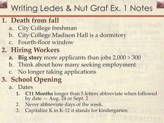 Writing Ledes & Nut Graf Ex. 1 Notes
1. Death from fall
a. City College freshman
b. City College Madison Hall is a dormitory
c. Fourth-floor window
2. Hiring Workers
a. Big story more applicants than jobs 2,000 > 300
b. Think about how many seeking employment
c. No longer taking applications
3. School Opening
a. Dates
1. C11 Months longer than 5 letters abbreviate when followed
by date — Aug. 24 or Sept. 2
2. Never abbreviate days of the week.
3. Capitalize K in K-12 it stands for kindergarten
 