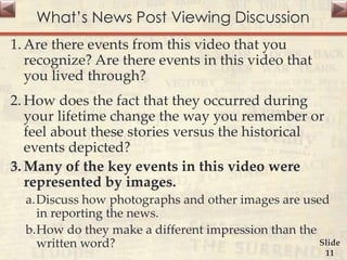 What’s News Post Viewing Discussion
1. Are there events from this video that you
recognize? Are there events in this video that
you lived through?
2. How does the fact that they occurred during
your lifetime change the way you remember or
feel about these stories versus the historical
events depicted?
3. Many of the key events in this video were
represented by images.
a.Discuss how photographs and other images are used
in reporting the news.
b.How do they make a different impression than the
written word? Slide
11
 