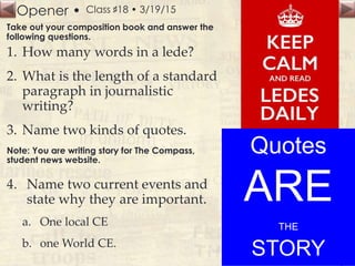 Opener • Class ♯18 • 3/19/15
Take out your composition book and answer the
following questions.
1. How many words in a lede?
2. What is the length of a standard
paragraph in journalistic
writing?
3. Name two kinds of quotes.
Note: You are writing story for The Compass,
student news website.
4. Name two current events and
state why they are important.
a. One local CE
b. one World CE.
Quotes
ARE
THE
STORY
 