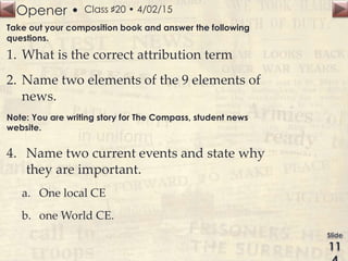 Opener • Class ♯20 • 4/02/15
Take out your composition book and answer the following
questions.
1. What is the correct attribution term
2. Name two elements of the 9 elements of
news.
Note: You are writing story for The Compass, student news
website.
4. Name two current events and state why
they are important.
a. One local CE
b. one World CE.
 