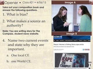 Opener • Image A
Image B
Class ♯21 • 4/06/15
Take out your composition book and
answer the following questions.
1. What is bias?
2. What makes a source an
authority?
Note: You are writing story for The
Compass, student news website.
4. Name two current events
and state why they are
important.
a. One local CE
b. one World CE.
 