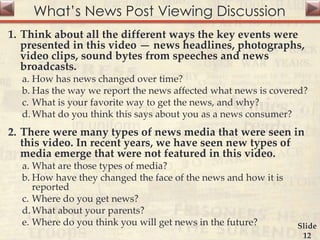 What’s News Post Viewing Discussion
1. Think about all the different ways the key events were
presented in this video — news headlines, photographs,
video clips, sound bytes from speeches and news
broadcasts.
a. How has news changed over time?
b. Has the way we report the news affected what news is covered?
c. What is your favorite way to get the news, and why?
d.What do you think this says about you as a news consumer?
2. There were many types of news media that were seen in
this video. In recent years, we have seen new types of
media emerge that were not featured in this video.
a. What are those types of media?
b. How have they changed the face of the news and how it is
reported
c. Where do you get news?
d.What about your parents?
e. Where do you think you will get news in the future? Slide
12
 