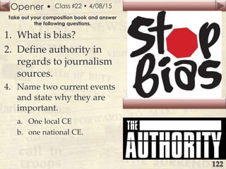 Opener •
Slide
122
Class ♯22 • 4/08/15
Take out your composition book and answer
the following questions.
1. What is bias?
2. Define authority in
regards to journalism
sources.
4. Name two current events
and state why they are
important.
a. One local CE
b. one national CE.
 