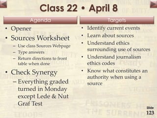 Agenda Targets
Class 22 • April 8
• Opener
• Sources Worksheet
– Use class Sources Webpage
– Type answers
– Return directions to front
table when done
• Check Synergy
– Everything graded
turned in Monday
except Lede & Nut
Graf Test
• Identify current events
• Learn about sources
• Understand ethics
surrounding use of sources
• Understand journalism
ethics codes
• Know what constitutes an
authority when using a
source
Slide
123
 