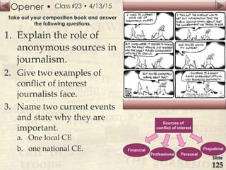 Opener •
Slide
125
Class ♯23 • 4/13/15
Take out your composition book and answer
the following questions.
1. Explain the role of
anonymous sources in
journalism.
2. Give two examples of
conflict of interest
journalists face.
3. Name two current events
and state why they are
important.
a. One local CE
b. one national CE.
 