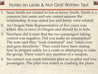 Notes on Lede & Nut Graf Written Test
1. Sami Smith not related to Jon or Jenny Smith. Smith is a
common last name and one cannot assume the
relationship. It was stated Jon and Jenny were related.
2. An Oregon State Representative of five years was
killed, this is news in Oregon and should be in lede.
3. Nowhere did it state that the two passengers taking
control was negative. Did you make an assumption?
The note said they “took command” and “taken over
and gave directions.” They could have been stating
how to prepare safely for a crash or attempting to calm
the group. There wasn’t any mention of a weapon.
4. No contact was made between pilot or co-pilot and two
passengers. The pilot was stated as crashing the plane.
 