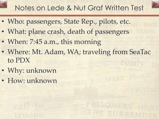 Notes on Lede & Nut Graf Written Test
• Who: passengers, State Rep., pilots, etc.
• What: plane crash, death of passengers
• When: 7:45 a.m., this morning
• Where: Mt. Adam, WA; traveling from SeaTac
to PDX
• Why: unknown
• How: unknown
 