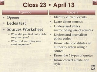 Agenda Targets
Class 23 • April 13
• Opener
• Ledes test
• Sources Worksheet
– What did you find out which
surprised you?
– What did you think was
most important?
• Identify current events
• Learn about sources
• Understand ethics
surrounding use of sources
• Understand journalism
ethics codes
• Know what constitutes an
authority when using a
source
• Know the 5 types of quotes
• Know correct attribution
style Slide
128
 