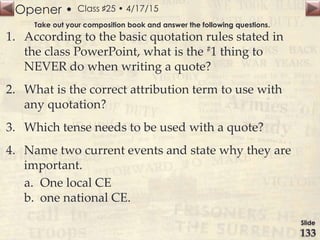 Opener •
Slide
133
Class ♯25 • 4/17/15
Take out your composition book and answer the following questions.
1. According to the basic quotation rules stated in
the class PowerPoint, what is the #1 thing to
NEVER do when writing a quote?
2. What is the correct attribution term to use with
any quotation?
3. Which tense needs to be used with a quote?
4. Name two current events and state why they are
important.
a. One local CE
b. one national CE.
 