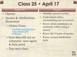 Agenda Targets
Class 25 • April 17
• Opener
• Quotes & Attributions
Worksheet
– Online Form
• Quotations and Attribution
Notes Stratton 2015
FORM.pdf
– Save then fill out on
computer, save again
& then print.
– Due next class.
• Identify current events
• Understand ethics
surrounding use of sources
• Know what constitutes an
authority when using a
source
• Know the 5 types of quotes
• Know correct attribution
style
Slide
134
 