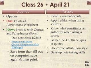 Agenda Targets
Class 26 • April 21
• Opener
• Due: Quotes &
Attributions Worksheet
• New: Practice with Quotes
and Paraphrases (Form)
– Due next class 4/23/15
– Practice with Direct
Quotes_Paraphrases 2015
FORM.pdf
– Save form then fill out
on computer, save
again & then print.
• Identify current events
• Apply ethics when using
sources
• Know what constitutes an
authority when using a
source
• Gather the 4 of the 5 types
of quotes
• Use correct attribution style
• Develop note taking skills
Slide
137
 