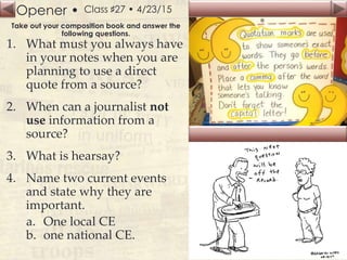 Opener •
Slide
140
Class ♯27 • 4/23/15
Take out your composition book and answer the
following questions.
1. What must you always have
in your notes when you are
planning to use a direct
quote from a source?
2. When can a journalist not
use information from a
source?
3. What is hearsay?
4. Name two current events
and state why they are
important.
a. One local CE
b. one national CE.
 
