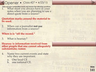 Opener •
Slide
141
Class ♯27 • 4/23/15
Take out your composition book and answer the following questions.
1. What must you always have in your
notes when you are planning to use a
direct quote from a source?
Quotation marks around the material to
be used.
2. When can a journalist not use
information from a source?
When is is “off the record.”
3. What is hearsay?
Hearsay is information received from
other people that one cannot adequately
substantiate; rumor.
4. Name two current events and state
why they are important.
a. One local CE
b. one national CE.
 
