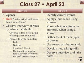 Agenda Targets
Class 27 • April 23
• Opener
• Due: Practice with Quotes and
Paraphrases (Form)
• Observe interview of Mick
by advance students.
– Observe & take notes using
official journalist not pad
– Prepare to write mini story
• Lede
• Nut graf
• 2 quotes (1 direct)
• Use transitions to guide
reader through story from
nut graft to quote to quote
• Identify current events
• Apply ethics when using
sources
• Know what constitutes an
authority when using a
source
• Gather the 4 of the 5 types
of quotes
• Use correct attribution style
• Develop note taking skills
• Observe interview and take
notes Slide
142
 
