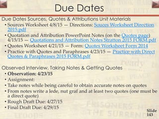 Due Dates
Due Dates Sources, Quotes & Attributions Unit Materials
• Sources Worksheet 4/8/15 — Directions: Souces Worksheet Direction
2015.pdf
• Quotation and Attribution PowerPoint Notes (on the Quotes page)
4/15/15 — Quotations and Attribution Notes Stratton 2015 FORM.pdf
• Quotes Worksheet 4/21/15 — Form: Quotes Worksheet Form 2014
• Practice with Quotes and Paraphrases 4/23/15 — Practice with Direct
Quotes & Paraphrases 2015 FORM.pdf
Observed Interview, Taking Notes & Getting Quotes
• Observation: 4/23/15
• Assignment:
• Take notes while being careful to obtain accurate notes on quotes
• From notes write a lede, nut graf and at least two quotes (one must be
a direct quote)
• Rough Draft Due: 4/27/15
• Final Draft Due: 4/29/15
Slide
143
 