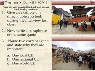 Opener •
Slide
145
Class ♯28 • 4/27/15
Take out your composition book and answer
the following questions.
1. Give an example of a
direct quote you took
during the interview last
class.
2. Now write a paraphrase
of the same quote
3. Name two current events
and state why they are
important.
a. One local CE
b. One national CE.
c. One world CE
 