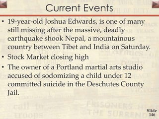 Current Events
• 19-year-old Joshua Edwards, is one of many
still missing after the massive, deadly
earthquake shook Nepal, a mountainous
country between Tibet and India on Saturday.
• Stock Market closing high
• The owner of a Portland martial arts studio
accused of sodomizing a child under 12
committed suicide in the Deschutes County
Jail.
Slide
146
 